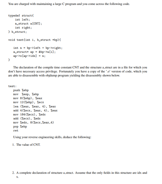 You are charged with maintaining a large C rogram and you come across the following code typedef struct int left a-struct a [CNT] int right b-struct; void testlint i, b-struct *bp) int n bp- left bp-rights a-struct ap &bp- ali] ap- Cap- idx] n; The declaration of the compile time constant CNT and the structure a struct are in a file for which you dont have necessary access privilege. Fortunately you have a copy of the o version of code, which you are able to disassemble with objdump program yielding the disassembly shown below. test: push %ebp mov %esp, %ebp mov 8(%ebp), %eax mov 120%ebp), %ecx lea %eax, %eax. 4) %eax add 4(%ecx, %eax, 4), %eax mov 184 (%ecx), %edx add (%ecx), %edx mov %edx, %ecx,%eax,4) %ebp pop ret Using your reverse engineering skills, deduce the following 1. The value of CNT. 2. A complete declaration of structure a struct. Assume that the only fields in this structure are idx and