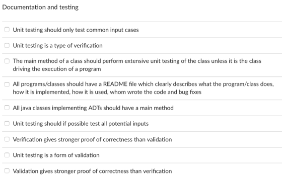 Documentation and testing Unit testing should only test common input cases Unit testing is a type of verification The main method of a class should perform extensive unit testing of the class unless it is the class driving the execution of a program All programs/classes should have a README file which clearly describes what the program/class does, how it is implemented, how it is used, whom wrote the code and bug fixes All java classes implementing ADTs should have a main method Unit testing should if possible test all potential inputs Verification gives stronger proof of correctness than validation Unit testing is a form of validation Validation gives stronger proof of correctness than verification