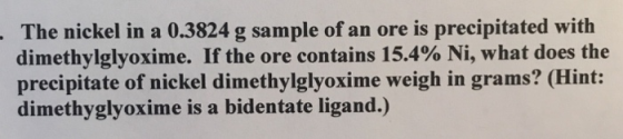 The nickel in a 0.3824 g sample of an ore is precipitated with dimethylglyoxime. If the ore contains 15.4% Ni, what does the precipitate of nickel dimethylglyoxime weigh in grams? (Hint: dimethyglyoxime is a bidentate ligand.)