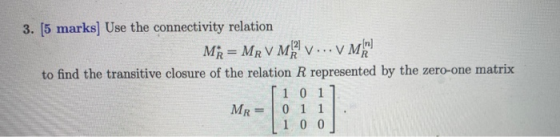 3. [5 marks] Use the connectivity relation Mi= MRVM V... V Mehr to find the transitive closure of the relation R represented