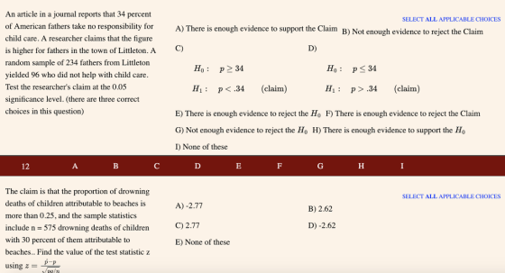 An article in a journal reports that 34 percent of American fathers take no responsibility for child care. A researcher claims that the figure is higher for fathers in the town of Littleton. A C) random sample of 234 fathers from Littleton vielded 96 who did not help with child care Test the researchers claim at the 0.05 significance level. (there are three correct choices in this question) SELECT ALL APPLICABLE CHOICES A) There is enough evidence to support the Claim B) Not enough evidence to reject the Claim D) Ho: p 34 Ho p 34 H1 p<.34 (claim) H1: p> .34 (claim) E) There is enough evidence to reject the Ho F) There is enough evidence to reject the Claim G) Not enough evidence to reject the Ho H) There is enough evidence to support the Ho I) None of these 12 The claim is that the proportion of drowning deaths of children attributable to beaches is more than 0.25, and the sample statistics include n -575 drowning deaths of children with 30 percent of them attributable to beaches.. Find the value of the test statistic z using SELECT ALL APPLICABLE CHOICES A) -2.77 C) 2.77 E) None of these B) 2.62 D) -2.62 p-p