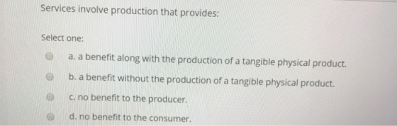 Services involve production that provides: Select one: a. a benefit along with the production of a tangible physical product. b. a benefit without the production of a tangible physical product. c. no benefit to the producer. d. no benefit to the consumer. 0
