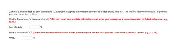 Gamer Co. has no debt. Its cost of capital is 10.5 percent. Suppose the company converts to a debt-equity ratio of 1. The int