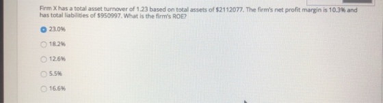 Firm Xhas a total assettur er of 1.23 based on total assets of S21 12077 The firm s net profit margin is 10.3% and has total liabilities of $950997. What is the firms ROE? о 23.096 o 18.2% o 12.6% 55% o 16.6%