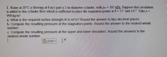 1. Water at 20°C is flowing at 6 m/s past a 1-m-diameter cylinder, with p = 185 kPa Suppose that circulation is added to this
