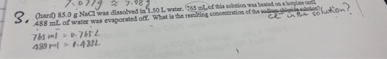 3. (hard) 85.0 g NaCl was dissolved in 1.50 L water. 765 mL of this solution was heated on a hotplate 488 mL of water was eva