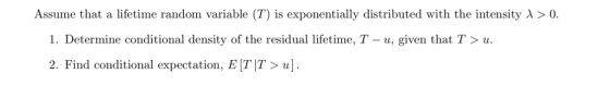 Assume that a lifetime random variable (T) is exponentially distributed with the intensity λ > 0. 1. Determine conditional density of the residual lifetime, T - u, given that T u 2. Find conditional expectation, E [T|T > u]