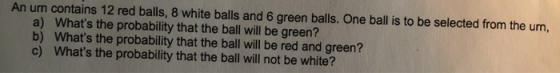 An urn contains 12 red balls, 8 white balls and 6 green balls. One ball is to be selected from the urn, a) Whats the probabi