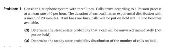 Problem 1. Consider a telephone system with three lines. Calls arrive according to a Poisson process at a mean rate of 6 per