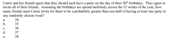 Carrie and her friends agree that they should each have a party on the day of their 50h birthdays. They agree to invite all of their friends. Assuming the birthdays are spread uniformly across the 52 weeks of the year, how many friends must Carrie invite for there to be a probability greater than one-half of having at least one party in any randomly chosen week? a. 34 b. 35 С. 36 d. 37 e. 38