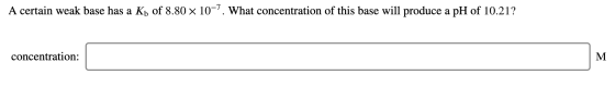 A certain weak base has a Kh of 8.80 x 10-. What concentration of this base will produce a pH of 10.21? concentration: