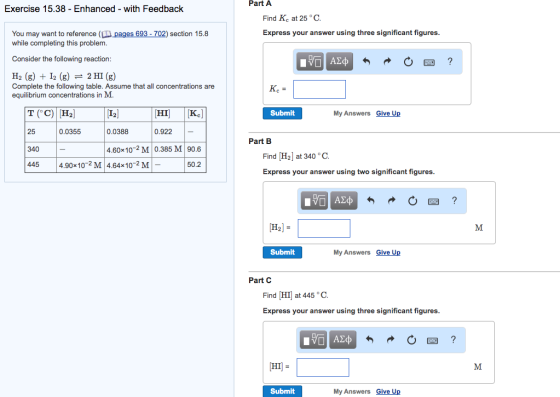 Exercise 15.38 Enhanced with Feedback You may want to reference (D ages 693-702) section 15.8 while completing this problem Consider the following reaction: H2 (g) I2 (g) 2 HI (g) Complete the following table. Assume that all concentrations are equilibrium concentrations in M. CHIl Kel 0.922 0.0355 0.0388 4.60x10-2 M 0.385 M 90.6 340 445 4.90x102 M 4.64x10-2 M 50.2 Part A Find KC at 25 o C. Express your answer using three significant figures. Submit My Answers Give Up Part B Find [H2] at 340 GC. Express your answer using two significant figures Submit My Answers Give Up Part C Find DHIJ at 445 °C. Express your answer using three significant figures. CHI] Submit My Answers Give Up M. M.