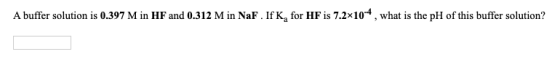 A buffer solution is 0.397 M in HF and 0.312 M in NaF. If K, for HF is 7.2x10-4, what is the pH of this buffer solution?