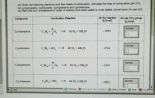 (a) Given the following reactions and their heats of combustion, cakculate the heat of combustion per CH2 (o) Rank the tour eycioalkanes in rcr of siabilty fron loast siable to most stabie. (scroll down for part (b) H for reacion H per CH2 group Compound Combustion Reacion klmol) (kUmol) Number Cyclopropane | C3H6+-01 3CO2 +3}1,0 -2091 Number Cyclobutane 2744 15 Number CyciopentaneCHo5CO,+5H,0 -3320 Cyclohexane 3952 Number Hint Previcus 3 Give Up & Vew Solution Check Answer Next