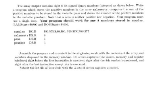 The array sample contains eight 8-bit signed binary numbers (integers) as shown below. Write a program which stores the negative numbers in the array nelements, computes the sum of the positive numbens to be stored in the variable psum and stores the number of the positive numbers in the variable pnumber. Note that a zero is ther positive nor negative. Your program must use a single loop. Your program should work for any 8 numbers stored in samples. RAMStart S0800 and ROMStart $4000. samples DC.B S90,S55 $A0,$00, $20.SCC, $88,S77 nelements DS.B 8 DSB psum pnumber DS.B 1 Assemble the program and execute it in the single-step mode with the contents of the array and variables displayed in the memory window. Do screen-captures (the source, memory and register windows) right before the first instruction is executed, right after the 4th number is processed, and right after the last instruction except rts is executed. Submit the list file of your code with the 3 sets of screen-captures attached.