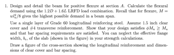 1. Design and detail the beam for positive flexure at section A. Calculate the flexural demand using the 1.2D + 1.6L LRFD loa
