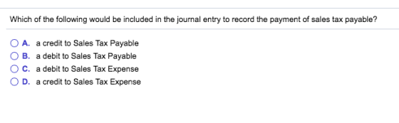 Which of the following would be included in the journal entry to record the payment of sales tax payable? A, a credit to Sales Tax Payable O B. a debit to Sales Tax Payable ° C. a debit to Sales Tax Expense D. a credit to Sales Tax Expense