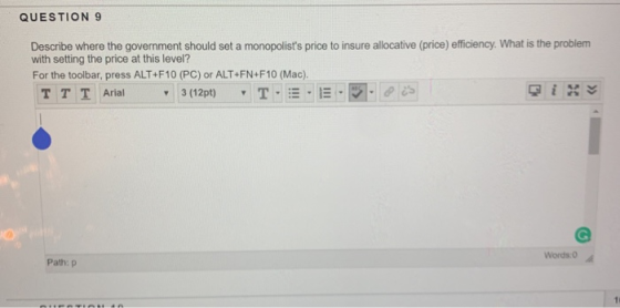 QUESTION 9 Describe where the government should set a monopolists price to insure allocative (price) efficiency. What is the