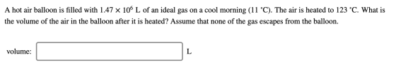 A hot air balloon is filled with 1.47 x 106 L of an ideal gas on a cool morning (11 °C). The air is heated to 123 °C. What is