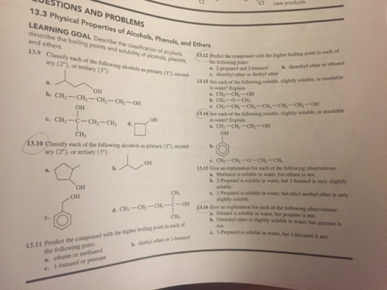 products. care 13.3 Physical AND PROBLEMS describe the Properties Alcohols, and Ethers GOAL. of Phenols, boiling De the scribe 13.9 Classify points and solubility of alcohols, Predict the compound with the higher boiling point in each of (2 each of the following phenols, the following pairs: b. dimethyl ether or ethanol or ary alcohols as primary a. 2-propanol and 2-butanol terti second e. dimethyl ether or diethyl slightly soluble, or insoluble 13.13 Are each the following soluble, in water? Explain. OH b. CH. OH a. CH,--CH2-OH b. CH, o- CH, CH, CH --CHz-CH2-OH CH 13.14 Are each of the following soluble, slightly soluble, or insoluble c. CH CH3 d. in water? Explain. a. CH -CH CH2-OH OH 3.10 assity each of the following alcohols as primary (1), second- O ary (2°), tertiary OH 13.15 Give an explanation for each of the following observations: Methanol is soluble in water, but ethane is not. 2-Propanol is soluble in water, but 1-butanol is only slightly e. I-Propanol is soluble in water, but ethyl methyl ether is only OH slightly soluble. CH CH2- C-OH 13.16 Give an explanation for each of the following observations: a. Ethanol is soluble in water, but propane is not. point of b. ether is slightly soluble in water, but pentane is in each e. 1 Propanol is soluble in water, but i-hexanol is not, 13.11 Predict the the following pairs: