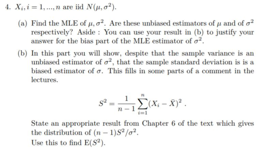 4. Xi ,i = 1, , n are iid N(μ, σ2). (a) Find the MLE of μ, σ2. Are these unbiased estimators of μ and of σ2 respectively? Aside: You can use your result in (b) to justify your answer for the bias part of the MLE estimator of σ2 (b) In this part you will show, despite that the sample variance is an unbiased estimator of σ2, that the sample standard deviation is is a biased estimator of σ. This fills in some parts of a comment in the lectures. n. i-1 State an appropriate result from Chapter 6 of the text which gives the distribution of (n 1)S2/2 Use this to find E(S2)