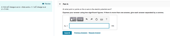 Review Part A At what point or points on the z-axis is the electric potential zero? Express your answer using two significant figures. If there is more than one answer, give each answer separated by a comma. A 13.0 nC charge is at -3 cm Ocm and a -1.1 nC charge is at zo. cm Submit