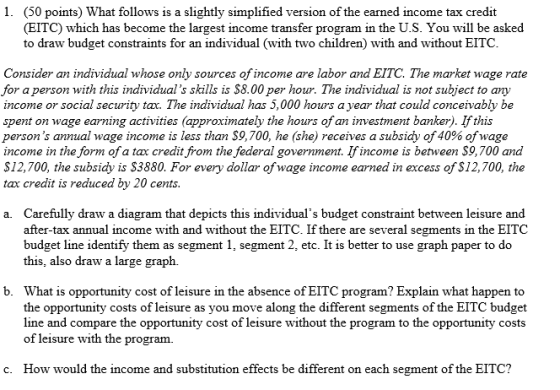 1. (50 points) What follows is a slightly simplified version of the earned income tax credit (EITC) which has become the largest income transfer program in the U.S. You will be asked to draw budget constraints for an individual (with two children) with and without EITC Consider an individual whose only sources of income are labor and EITC. The market wage rate for a person with this individuals skills is S8.00 per hour. The individual is not subject to any income or social security tax. The individual has 5,000 hours a year that could conceivably be spent on wage earning activities (approximately the hours of an investment banker). Ifthis persons annual wage income is less than $9,700, he (she) receives a subsidy of 40% ofwage income in the form ofa tax credit from the federal government. Ifincome is between S9,700 and S12,700, the subsidy is S3880. For every dollar ofwage income earned in excess of S12,700, the tax credit is reduced by 20 cents Carefully draw a diagram that depicts this individuals budget constraint between leisure and after-tax annual income with and without the EITC. If there are several segments in the EITC budget line identify them as segment 1, segment 2, etc. It is better to use graph paper to do this, also draw a large graph. a. b. What is opportunity cost of leisure in the absence of EITC program? Explain what happen to the opportunity costs of leisure as you move along the different segments of the EITC budget line and compare the opportunity cost of leisure without the program to the opportunity costs of leisure with the program. c. How would the income and substitution effects be different on each segment of the EITC?