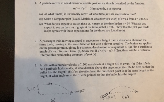 1. A particle moves in one dimension, and its position vs. time is described by the function x0) e (t in seconds, x in meters) (a) At what time(s) is its velocity zero? At what time(s) is its acceleration zero? (b) Make a computer plot(Excel, Matlab or whatever you wish) of x vs. t from 1-o to 5 s. (c) What do you expect to see on the x vs. t graph at the time(s) that v-o? What do you expect to see on the x vs. graph at the time(s) that a 0? Show that the plot you made in (b) agrees with these expectations for the times you found in (a). A passenger train moving at speed vi encounters a freight train a distance d ahead on the same track, moving in the same direction but with a slower speed v2. The brakes are applied on the passenger train, giving it a constant deceleration of magnitude a. (a) Plot a qualitative graph of x vs. for each train. (b) Show that if d < (vi-v2)/(2a), there will be a collision. Interpret this result using the graph of part (a). 2. 3. A rifle with a muzzle velocity of 1200 m/s shoots at a target 230 m away. (a) If the rifle is held perfectly horizontally, at what distance above the target must the rifle be fired so that the bullet hits the target? (b) If on the other hand the bullet exit point is at the same height as the rget, at what angle must the rifle be pointed so that the bullet hits the target? 7 Targer e? Cb)