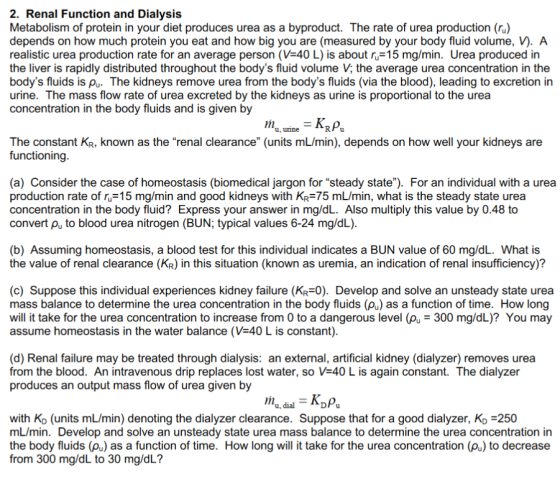 2. Renal Function and Dialysis Metabolism of protein in your diet produces urea as a byproduct. The rate of urea production (r) depends on how much protein you eat and how big you are (measured by your body fluid volume, vy. A realistic urea production rate for an average person (VE40 L) is about ru 15 mg/min. Urea produced in the liver is rapidly distributed throughout the bodys fluid volume V, the average urea concentration in the bodys fluids is pu. The kidneys remove urea from the bodys fluids (via the blood), leading to excretion in urine. The mass flow rate of urea excreted by the kidneys as urine is proportional to the urea concentration in the body fluids and is given by KRpu u, unne The constant KR, known as the renal clearance (units mL/min), depends on how well your kidneys are functioning (a) Consider the case of homeostasis (biomedical jargon for steady state). For an individual with a urea production rate of ru 15 mg/min and good kidneys with KR 75 mL/min, what is the steady state urea concentration in the body fluid? Express your answerin mg/dL. Also multiply this value by 0.48 to convert pu to blood urea nitrogen (BUN; typical values 6-24 mg/dL) (b) Assuming homeostasis, a blood test for this individual indicates a BUN value of 60 mg/dL. What is the value of renal clearance (KR) in this situation (known as uremia, an indication of renal insufficiency)? (c) Suppose this individual experiences kidney failure (KR-0). Develop and solve an unsteady state urea mass balance to determine the urea concentration in the body fluids (pu) as a function of time. How long will it take for the urea concentration to increase from 0 to a dangerous level (pu- 300 mg/dL)? You may assume homeostasis in the water balance (VE40 Lis constant) (d) Renal failure may be treated through dialysis: an external, artificial kidney (dialyzer) removes urea from the blood. An intravenous drip replaces lost water, so V-40 L is again constant. The dialyzer produces an output mass flow of urea given by KDpu u, dial with Ko (units mL/min) denoting the dialyzer clearance. Suppose that for a good dialyzer, KD 3250 mL/min. Develop and solve an unsteady state urea mass balance to determine the urea concentration in the body fluids (pu) as a function of time. How long will it take for the urea concentration (pu) to decrease from 300 mg/dL to 30 mg/dL?