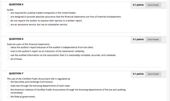 QUESTION 5 0.1 points Save Answer Audits are required for publicly traded companies in the United States. are designed to provide absolute assurance that the financial statements are free of material misstatement. do not require the auditor to express their opinion in a written report. are an assurance service, but not an attestation service QUESTION 6 0.1 points Save Answer External users of the financial statements value the auditors report because of the auditors independence from the client. look to the auditors report as an indication of the statements reliability use the audited information on the assumption that it is reasonably complete, accurate, and unbiased All of these QUESTION 7 0.1 points Save Answer The use of the Certified Public Accountant title is regulated by the Securities and Exchange Commission. state law through the licensing departments of each state. the American Institute of Certified Public Accountants through the licensing departments of the tax and auditing committees. the federal government.