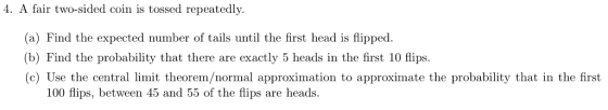 4. A fair two-sided coin is tossed repeatedly. (a) Find the expected number of tails until the first head is flipped. (b) Find the probability that there are exactly 5 heads in the first 10 flips. (c) Use the central limit theorem/normal approximation to approximate the probability that in the first 100 flips, between 45 and 55 of the flips are heads.