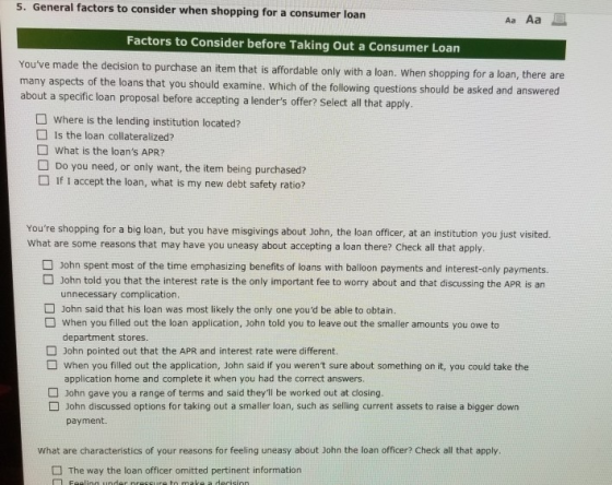 5. General factors to consider when shopping for a consumer loan Aa Aa Factors to Consider before Taking Out a Consumer Loan Youve made the decision to purchase an item that is affordable only with a loan. When shopping for a loan, there many aspects of the loans that you should examine. which of the following about a specific loan proposal before accepting a lenders offer? Select all that apply are questions should be asked and answered where is the lending institution located? Is the loan collateralized? What is the loans APR? Do you need, or only want, the item being purchased? □ If I accept the loan, what is my new debt safety ratio? Youre shopping for a big loan, but you have misgivings about John, the loan officer, at an institution you just visited. What are some reasons that may have you uneasy about accepting a loan there? Check all that apply. John spent most of the time emphasizing benefits of loans with balloon payments and interest-only payments. John told you that the interest rate is the only important fee to worry about and that discussing the APR is an unnecessary complication John said that his loan was most likely the only one youd be able to obtain. D When you filled out the loan application, John told you to leave out the smaller amounts you owe to department stores. John pointed out that the APR and interest rate were different. When you filled out the application, John said if you werent sure about something on it, you could take the application home and complete it when you had the correct answers. John gave you a range of terms and said theyll be worked out at closing. John discussed options for taking out a smaller loan, such as selling current assets to raise a bigger down payment. what are characteristics of your reasons for feeling uneasy about John the loan officer? Check all that apply The way the loan officer omitted pertinent information