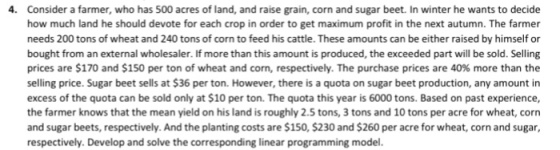 4. Consider a farmer, who has 500 acres of land, and rase grain, corn and sugar beet. In winter he wants to decide how much land he should devote for each crop in order to get maximum profit in the next autumn. The farmer needs 200 tons of wheat and 240 tons of corn to feed his cattle. These amounts can be either raised by himself or bought from an external wholesaler. If more than this amount is produced, the exceeded part will be sold. Selling prices are $170 and $150 per ton of wheat and corn, respectively. The purchase prices are 40% more than the selling price. Sugar beet sells at $36 per ton. However, there is a quota on sugar beet production, any amount in excess of the quota can be sold only at $10 per ton. The quota this year is 6000 tons. Based on past experience, the farmer knows that the mean yield on his land is roughly 2.5 tons, 3 tons and 10 tons per acre for wheat, corn and sugar beets, respectively. And the planting costs are $150, $230 and $260 per acre for wheat, corn and sugar, respectively. Develop and solve the corresponding linear programming model.