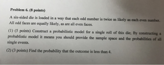 Problem 6. (8 points) A six-sided die is loaded in a way that each odd number is twice as likely as each even number. All odd faces are equally likely, as are all even faces. (1) (5 points) Construct a probabilistic model for a single roll of this die; By constructing a probablistic model it means you should provide the sample space and the probabilities of all single events. (2) (3 points) Find the probability that the outcome is less than 4.