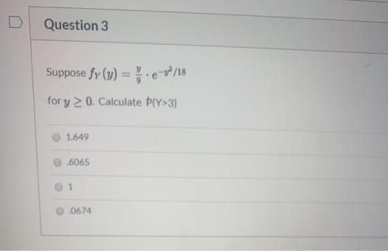 Question 3 Suppose fy(y) = 5.e-1/18 for y 20. Calculate PlY>3) 1.649 .6065 O 1 0.0674