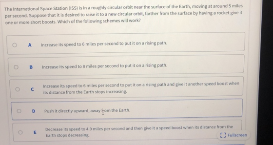 The International Space Station (ISS) is in a roughly circular orbit near the surface of the Earth, moving at around 5 miles per second. Suppose that it is desired to raise it to a new circular orbit,farther from the surface by having a rocket give it one or more short boosts. Which of the following schemes will work? O A Increase its speed to 6 miles per second to put it on a rising path. O B Increase its speed to 8 miles per second to put it on a rising path. Increase its speed to 6 miles per second to put it on a rising path and give it another speed boost when its distance from the Earth stops increasing. O DPush it directly upward, away rom the Earth. Decrease its speed to 4.9 miles per second and then give it a speed boost when its distance from the Earth stops decreasing. LFullscreen