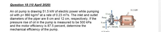 Question 18 (10 April 2020) 51.5 kW 12 cm Pump An oil pump is drawing 51.5 kW of electric power while pumping oil with p= 860