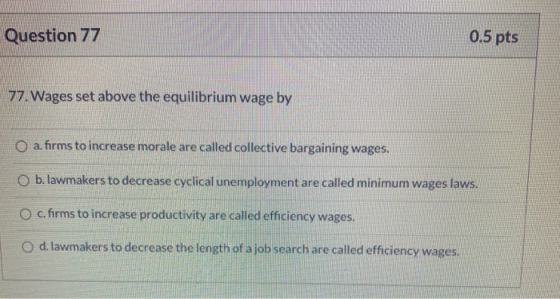Question 77 0.5 pts 77. Wages set above the equilibrium wage by a. firms to increase morale are called collective bargaining