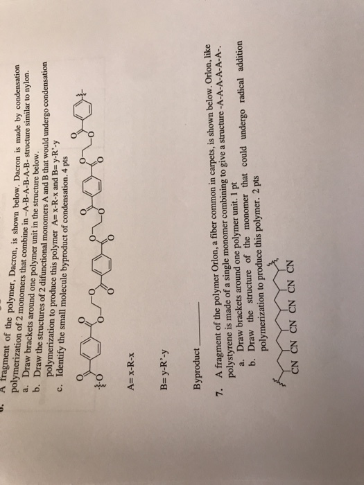 0. A fragment of the polymer, Dacron, is shown below. Dacron is made by condensation polymerization of 2 monomers that combine in-A-B-A-B-A-B- structure similar to nylon. a. Draw brackets around one polymer unit in the structure below. b. Draw the structures of 2 difunctional monomers A and B that would underg polymerization to produce this polymer A= x-R-X and B-y-R,-y Identify the small molecule byproduct of condensation. 4 pts o condensation c. Ax-R-x B- y-R-y Byproduct A fragment of the polymer Orlon, a fiber common in carpets, is shown below. Orlon, like polystyrene is made of a single monomer combining to give a structure -A-A-A-A-A-A- 7. Draw brackets around one polymer unit. 1 pt a. b. Draw the structure of the monomer that could undergo radical addition polymerization to produce this polymer. 2 pts CN CN CN CN CN CN