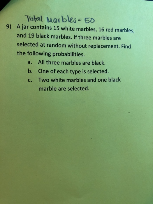 Total Mar bles 50 A jar contains 15 white marbles, 16 red marbles, and 19 black marbles. If three marbles are selected at random without replacement. Find the following probabilities. 9) a. b. c. All three marbles are black. One of each type is selected. Two white marbles and one black marble are selected