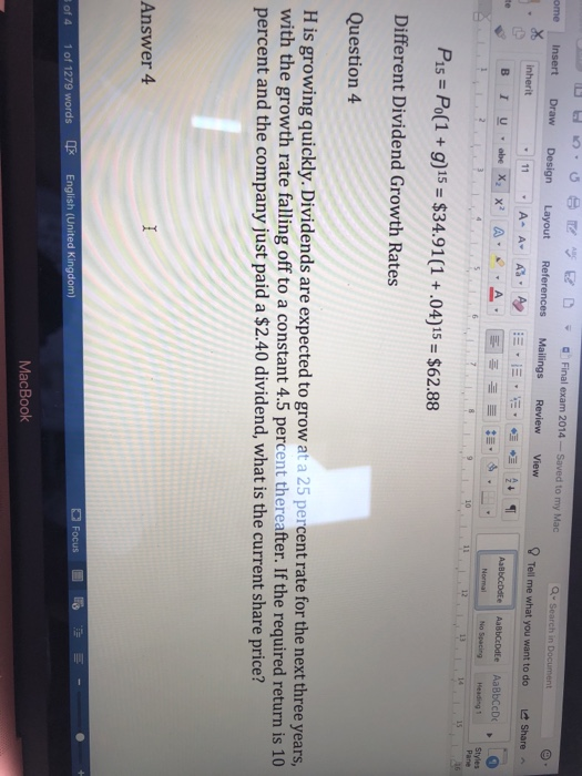 s D tl K) Er D Final exam 2014-Saved to my Mac ome Insert Draw Design Layout References Mailings ReviewView ? Tell me what you want to do Share te No Spacing Heading 1 Styles Pane 12 Pis Po(1+ g)15 $34.91 (1 .04)15 $62.88 Different Dividend Growth Rates Question 4 H is growing quickly. Dividends are expected to grow at a 25 percent rate for the next three years, with the growth rate falling off to a constant 4.5 percent thereafter. If the required return is 10 percent and the company just paid a $2.40 dividend, what is the current share price? Answer 4 of 4 1of 1279 words English (United Kingdom) MacBook