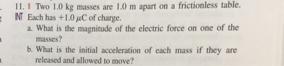 IL. I To 10 kg masses are 1.0 m apart on a NT Each has +1.0 uC of charge. frictionless table. a. What is the magnitude of the electric force on one of the masses? b. What is the initial acceleration of each mass if they are released and allowed to move?