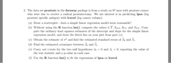 2·The data set prostate in the faraway package is froma study on 97 men with prostate cancer who were due to receive a radical prostatectomy We are interest is in predicting lpsa (log prostate specific antigen) with Icavol (log cancer volume). (a) Draw a scatterplot -does a simple linear regression model seem reasonable? (b) Without using the R function Im), compute the values T,Y, Sxx, Syy and Sxy. Com- pute the ordinary least squares estimates of the intercept and slope for the simple linear regression model, and draw the fitted line on your plot from part (a). (c) Obtain the estimate of σ2 and find the estimated standard errors of A, and A. d) Find the estimated covariance between Ao and β1. (e) Carry out t-tests for the two null hypotheses β)-0 and A-0, reporting the value of the test statistic and a p-value in each case. (f) Use the R function Im() to fit the regressions of Ipsa on Icavol