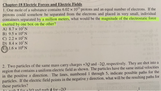 Chapter-18 Electric Forces and Electric Fields 1. One mole of a substance contains 6.02 x 1023 protons and an equal number of electrons. If the protons could somehow be separated from the electrons and placed in very small, individual containers separated by a million meters, what would be the magnitude of the electrostatic force exerted by one box on the other? A) 8.7 x 103N B) 9.5 x 104N C) 2.2 x 105N D) 8.4 x 107 N 1.6x108 N 2. Two particles of the same mass carry charges +30 and -20, respectively. They are shot into a region that contains a uniform electric field as shown. The particles have the same initial velocities in the positive x direction. The lines, numbered I through 5, indicate possible paths for the particles. If the electric field points in the negative y direction, what will be the resulting paths for these particles? 1 f 120 and nath 4 for -20