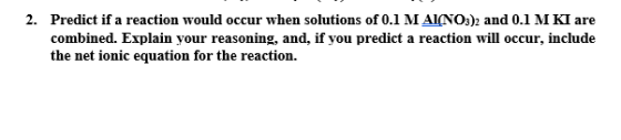 2. Predict if a reaction would occur when solutions of 0.1 MAINO3)2 and 0.1 M KI are combined. Explain your reasoning, and, i