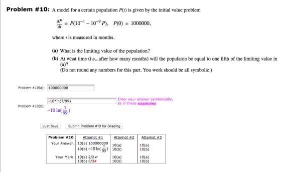 Problem #10: A model for a certain population P() is given by the initial value problem P(10-1-10-9 P), P(0) - 1000000 dt where t is measured in months (a) What is the limiting value of the population? (b) At what time (i.e., after how many months) will the populaton be equal to one fifth of the limiting value in (a)? (Do not round any numbers for this part. You work should be all symbolic.) Problem #10(a): 100000000 Enter your answer symbolically, as in these examples -10*In(7/99) Problem #10(b): -101n() Just Save Submit Problem #10 for Grading Problem #10 | Attempt #1 Your Answer:10(a) 100000000 10 10(a) 10(b) 10(b)-10 In(, | 10(b) 10(a) 10(b) Your Mark: 10(a) 2/2v 10(b) 0/2x 10(a) 10(b)