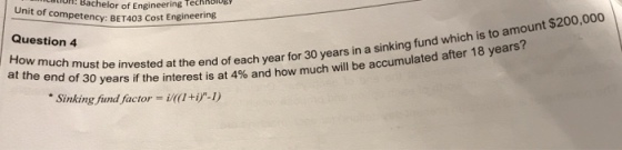 :Bachelor of Engineering Techoob petency: BET403 Cost Engineering Unit of com Question 4 t $200,000 at the end of 30 years if the be invested at the end of each year for 30 years in a sinking fund which is to amoun interest is at 4% and how much will be accumulated after 18 years? Sinking fund factor-i-1)