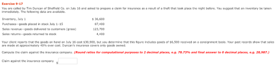 Exercise 9-17 You are called by Tim Duncan of Sheffield Co. on July 16 and asked to prepare a claim for insurance as a result of a theft that took pace the ni ht before You suggest that дп mento y e aken immediately. The following data are available. Inventory, July 1 Purchases-goods placed in stock July 1-15 Sales revenue-goods delivered to customers (gross) Sales returns-goods returned to stock 36,600 87,400 123,700 4,400 Your client reports that the goods on hand on July 16 cost $30,900, but you determine that this figure includes goods of $6,500 received on a consignment basis. Your past records show that sales are made at approximately 40% over cost. Duncans insurance covers only goods owned Compute the claim against the insurance company. (Round ratios for computational purposes to 2 decimal places, e.g. 78.73% and final answer to 0 decimal places, e.g. 28,987 Claim against the insurance company