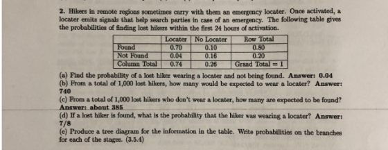 2. Hikers in remote regions sometimes carry with them an emergency locater. Once activated, a locater emits signals that help search parties in case of an emergency. The following table gives the probabilities of finding lost hikers within the first 24 hours of activation. Locater No Locater Row Total 0.10 Found Not Found 0.04 0.16 Column Total 0.7426 Grand Total -1 0.80 0.20 0.70 (a) Find the probability of a lost hiker wearing a locater and not being found. Answer: 0.04 (b) From a total of 1,000 lost hikers, how many would be expected to wear a locater? Answer: 740 (c) From a total of 1,000 lost hikers who dont wear a locater, how many are expected to be found? Answer: about 385 (d) If a lost hiker is found, what is the probability that the hiker was wearing a locater? Answer: 7/8 (e) Produce a tree diagram for the information in the table. Write probabilities on the branches for each of the stages. (3.5.4)