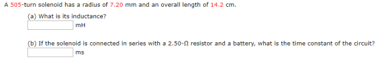 A 505-turn solenoid has a radius of 7.20 mm and an overall length of 14.2 cm (a) What is its inductance? mH T I (b) If the solenoid is connected in series with a 2.50-92 resistor and a battery, what is the time constant of the circuit? ms